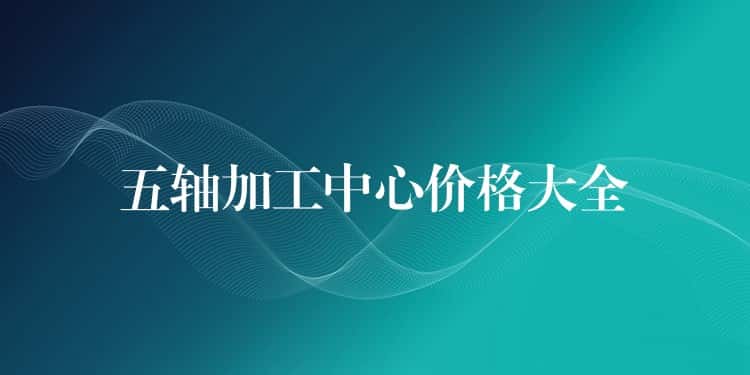 五轴加工中心价格大全 五轴加工中心价格大全