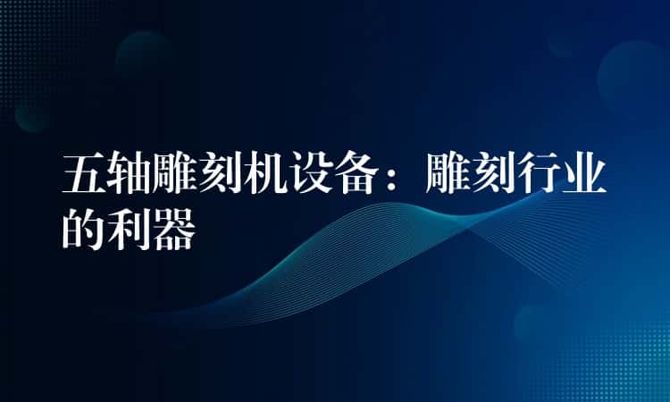 五轴雕刻机设备：雕刻行业的利器