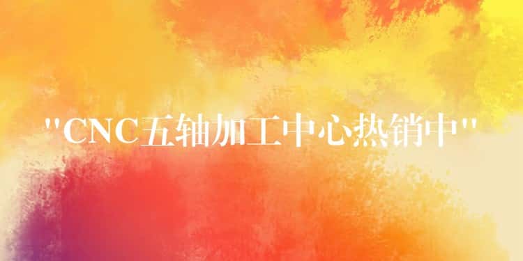 “CNC五轴加工中心热销中” “CNC五轴加工中心热销中”