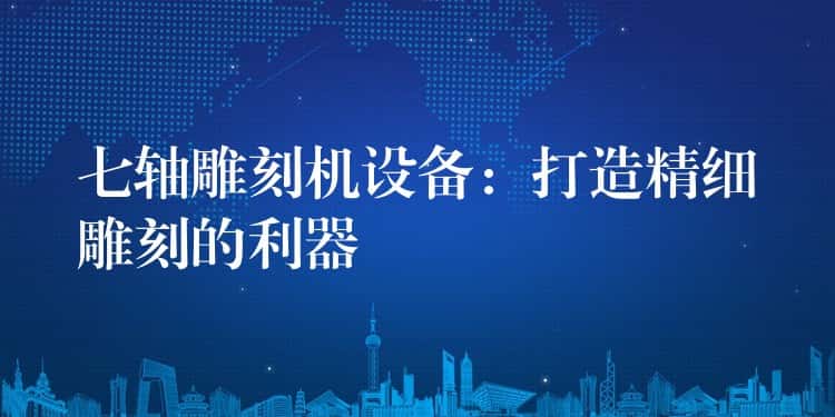 七轴雕刻机设备：打造精细雕刻的利器