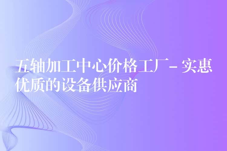 五轴加工中心价格工厂- 实惠优质的设备供应商 五轴加工中心价格工厂- 实惠优质的设备供应商