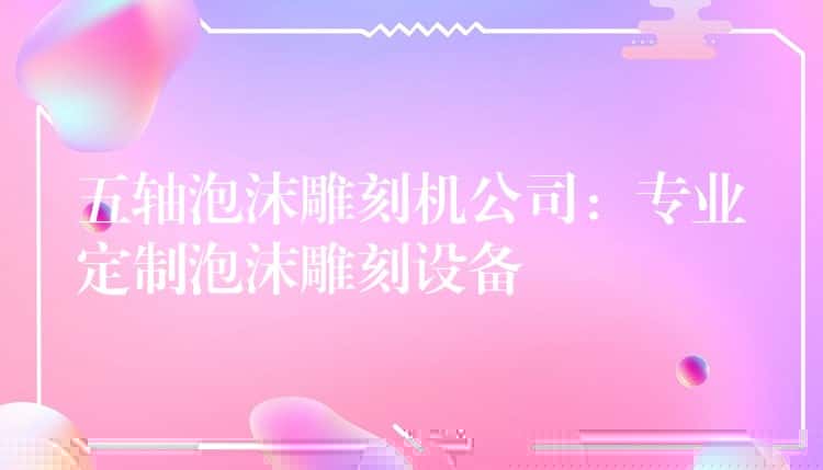 五轴泡沫雕刻机公司：专业定制泡沫雕刻设备