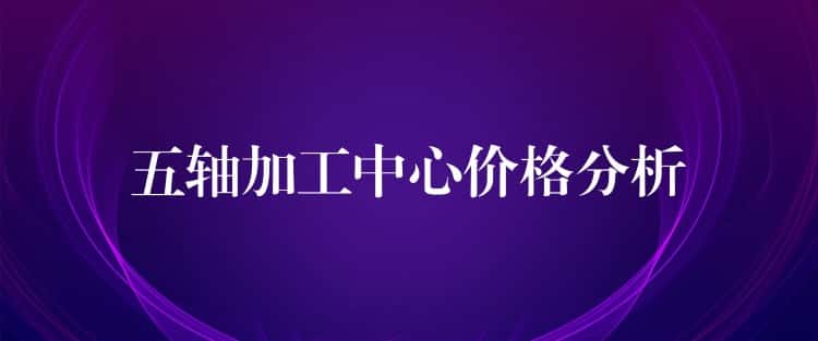 五轴加工中心价格分析 五轴加工中心价格分析