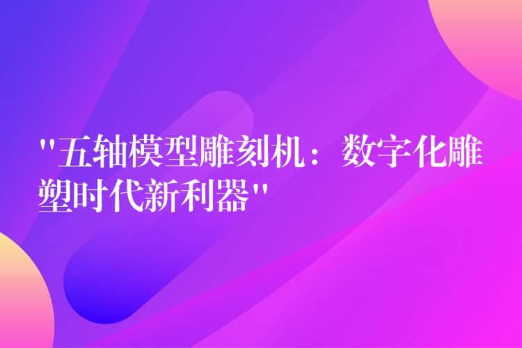 “五轴模型雕刻机：数字化雕塑时代新利器”