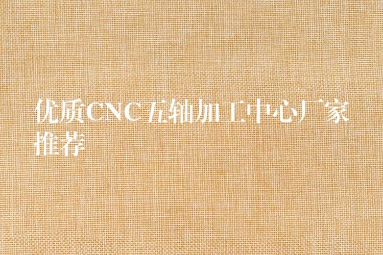优质CNC五轴加工中心厂家推荐 优质CNC五轴加工中心厂家推荐
