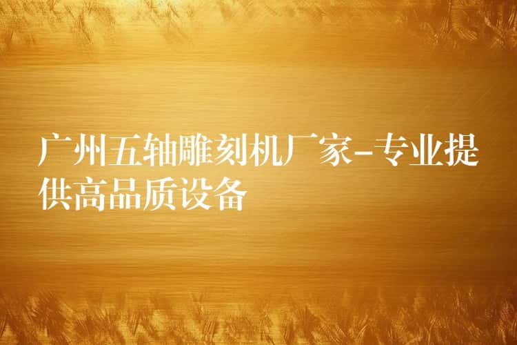 广州五轴雕刻机厂家-专业提供高品质设备 广州五轴雕刻机厂家-专业提供高品质设备