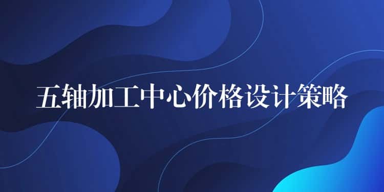 五轴加工中心价格设计策略 五轴加工中心价格设计策略