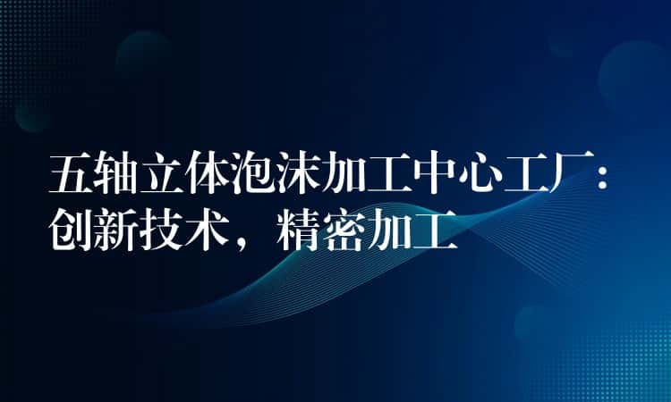 五轴立体泡沫加工中心工厂: 创新技术，精密加工