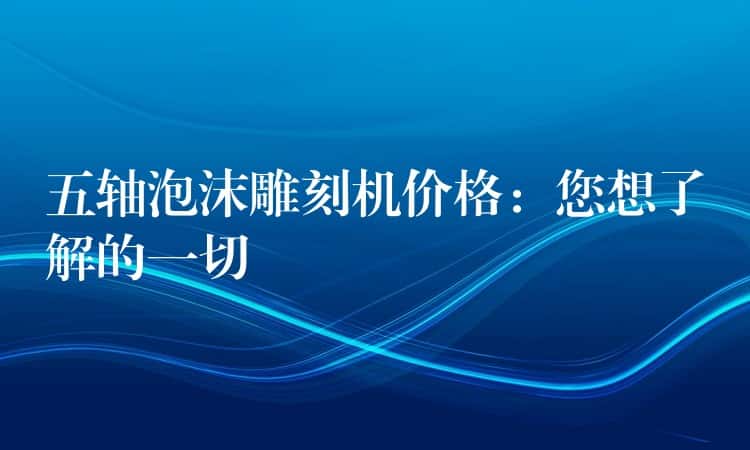五轴泡沫雕刻机价格：您想了解的一切