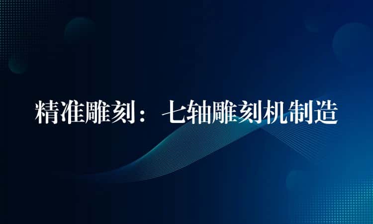 精准雕刻：七轴雕刻机制造