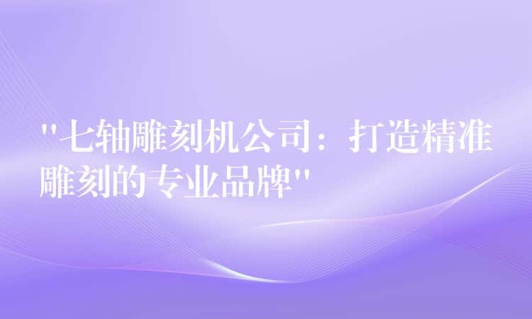 “七轴雕刻机公司：打造精准雕刻的专业品牌”