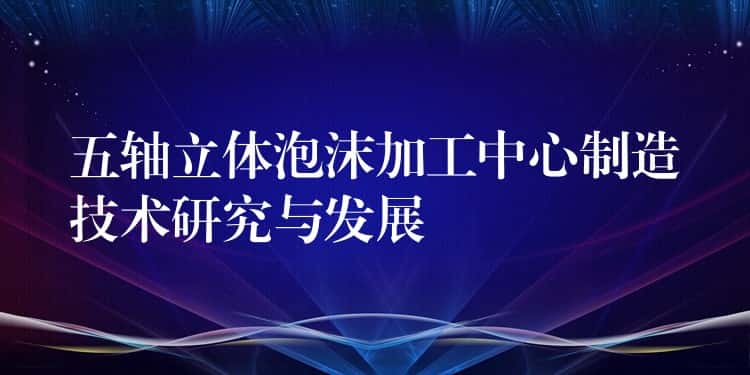 五轴立体泡沫加工中心制造技术研究与发展 五轴立体泡沫加工中心制造技术研究与发展