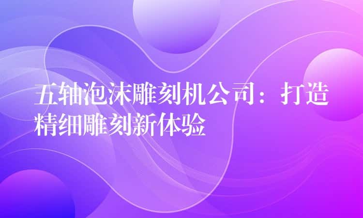 五轴泡沫雕刻机公司：打造精细雕刻新体验