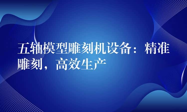 五轴模型雕刻机设备：精准雕刻，高效生产