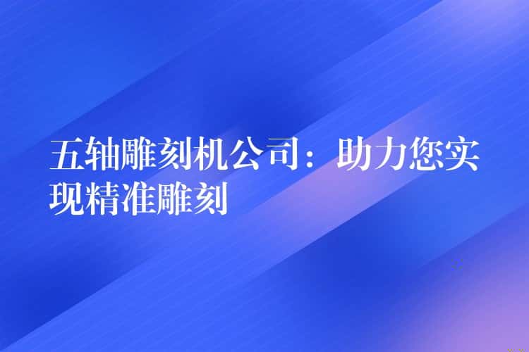 五轴雕刻机公司：助力您实现精准雕刻