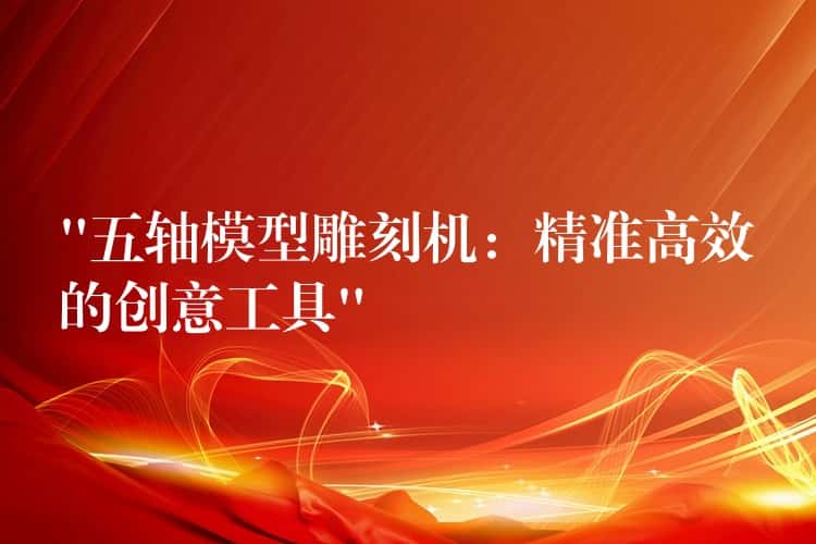 “五轴模型雕刻机：精准高效的创意工具”