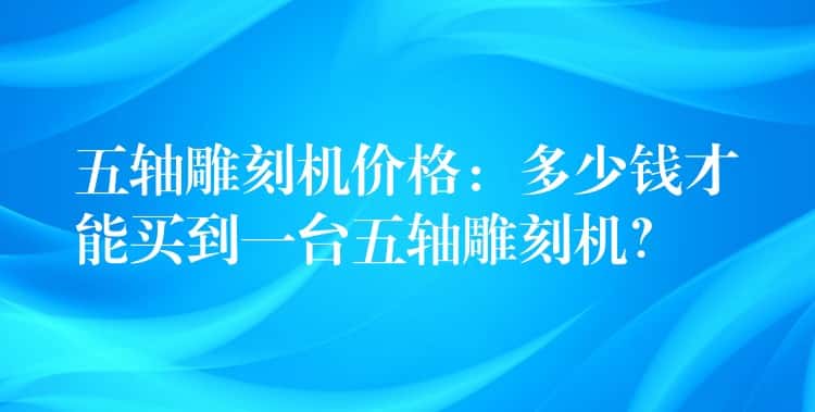 五轴雕刻机价格：多少钱才能买到一台五轴雕刻机？